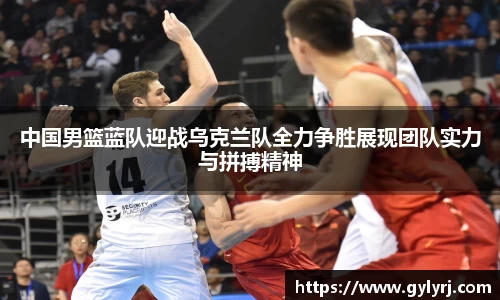 中国男篮蓝队迎战乌克兰队全力争胜展现团队实力与拼搏精神